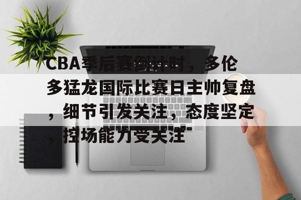 包含CBA季后赛倒计时，多伦多猛龙国际比赛日主帅复盘，细节引发关注，态度坚定，控场能力受关注的词条-爱游戏用户社区